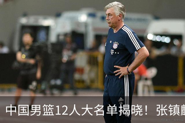 中国男篮12人大名单揭晓！张镇麟落选，崔永熙成功晋级