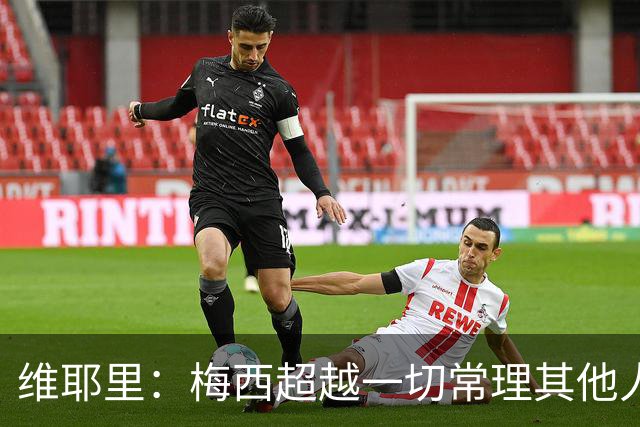 维耶里：梅西超越一切常理其他人没法比 批评安帅的人什么都不懂
